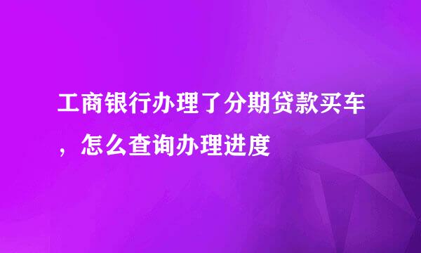 工商银行办理了分期贷款买车，怎么查询办理进度
