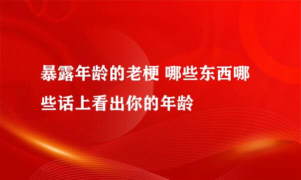 暴露年龄的老梗 哪些东西哪些话上看出你的年龄