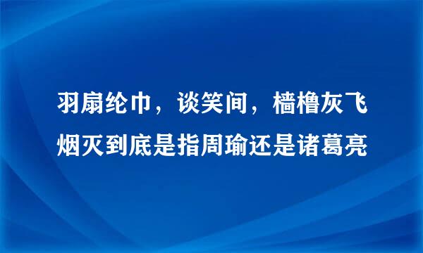 羽扇纶巾，谈笑间，樯橹灰飞烟灭到底是指周瑜还是诸葛亮
