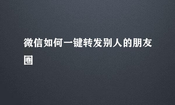 微信如何一键转发别人的朋友圈