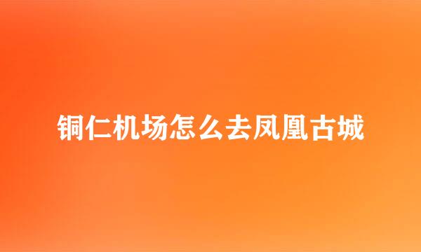 铜仁机场怎么去凤凰古城