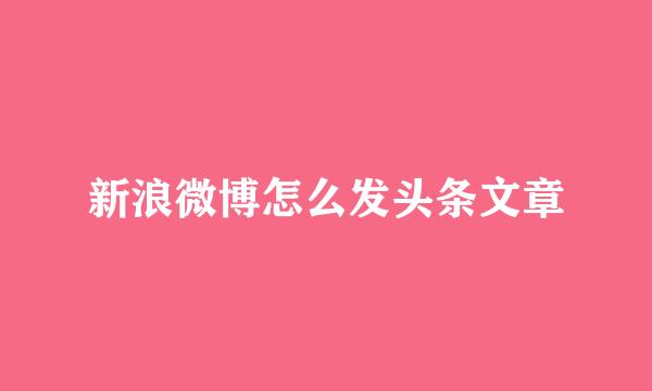 新浪微博怎么发头条文章
