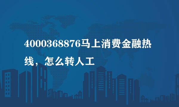 4000368876马上消费金融热线，怎么转人工