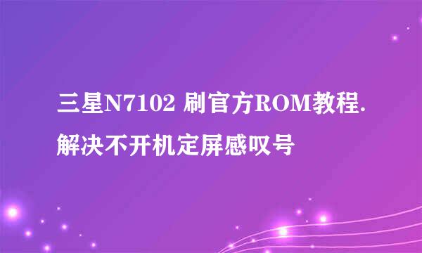 三星N7102 刷官方ROM教程.解决不开机定屏感叹号