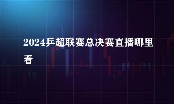 2024乒超联赛总决赛直播哪里看