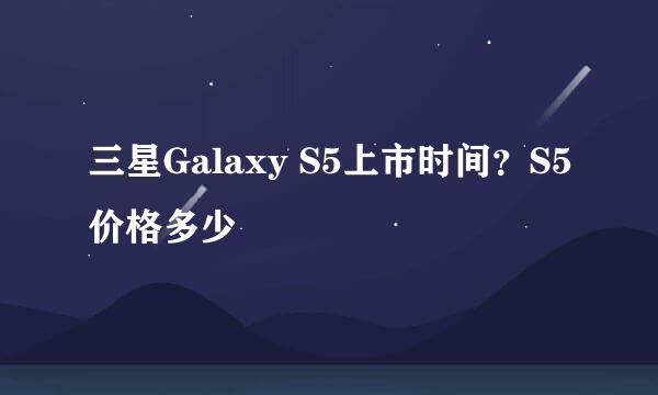 三星Galaxy S5上市时间?S5价格多少