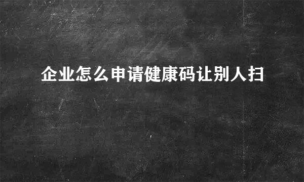 企业怎么申请健康码让别人扫