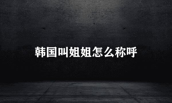 韩国叫姐姐怎么称呼
