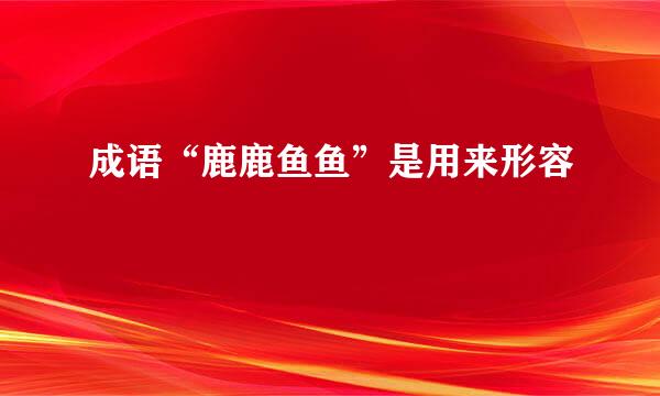 成语“鹿鹿鱼鱼”是用来形容