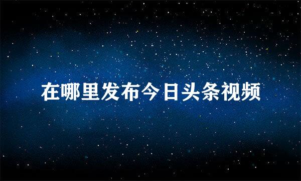 在哪里发布今日头条视频