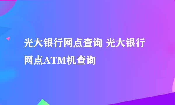 光大银行网点查询 光大银行网点ATM机查询