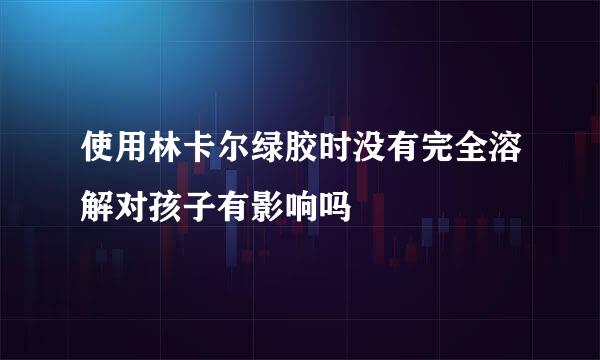 使用林卡尔绿胶时没有完全溶解对孩子有影响吗