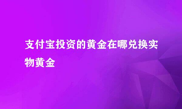 支付宝投资的黄金在哪兑换实物黄金
