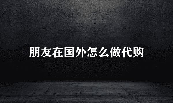 朋友在国外怎么做代购