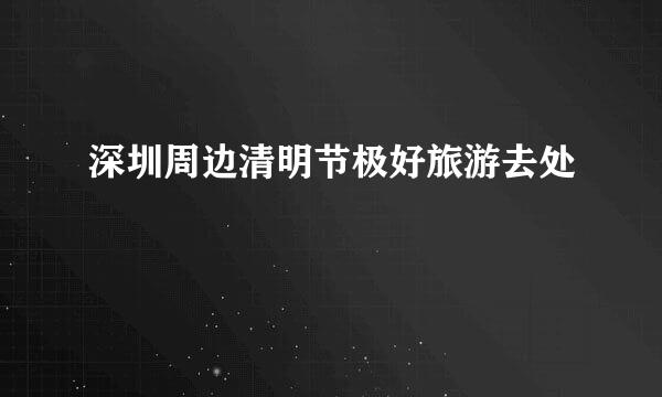 深圳周边清明节极好旅游去处