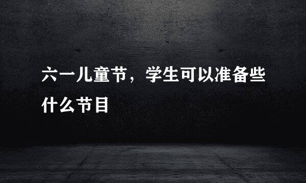 六一儿童节，学生可以准备些什么节目