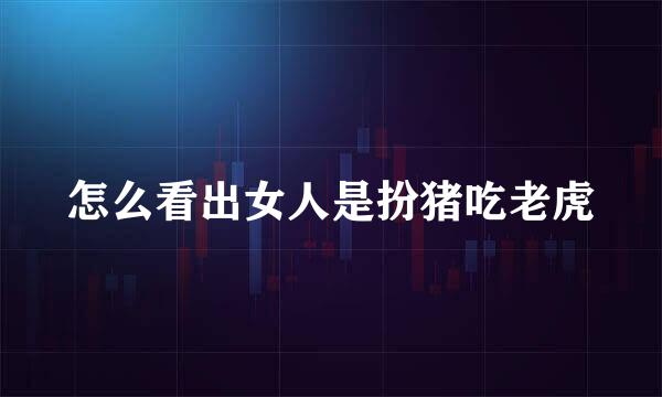 怎么看出女人是扮猪吃老虎