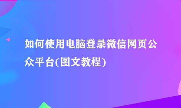 如何使用电脑登录微信网页公众平台(图文教程)