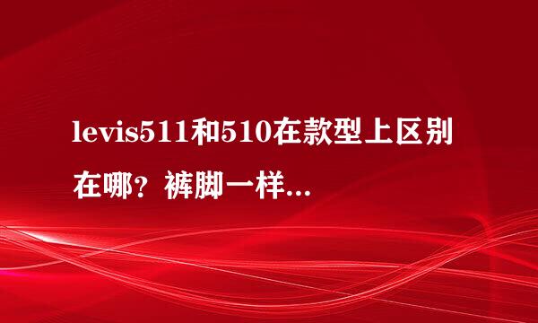 levis511和510在款型上区别在哪？裤脚一样吗？谢谢