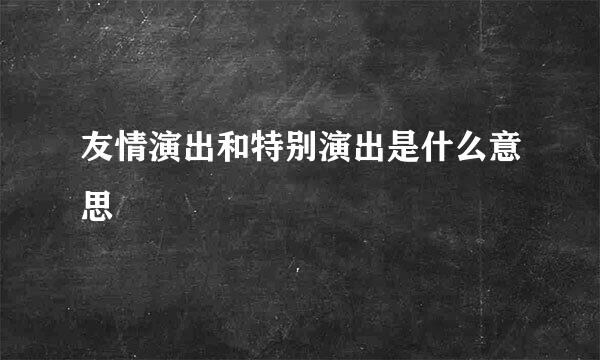 友情演出和特别演出是什么意思