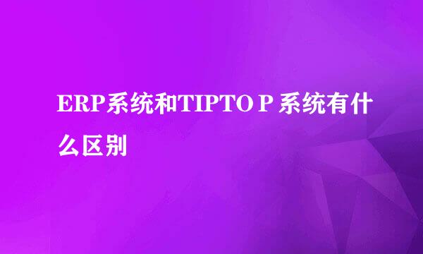ERP系统和TIPTOＰ系统有什么区别