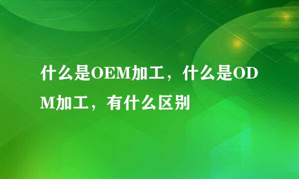 什么是OEM加工,什么是ODM加工,有什么区别