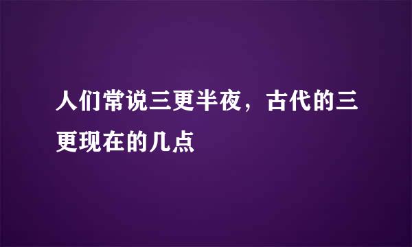 人们常说三更半夜,古代的三更现在的几点