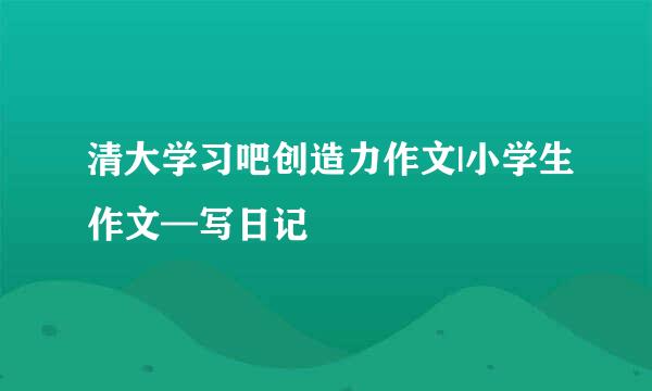 清大学习吧创造力作文|小学生作文—写日记