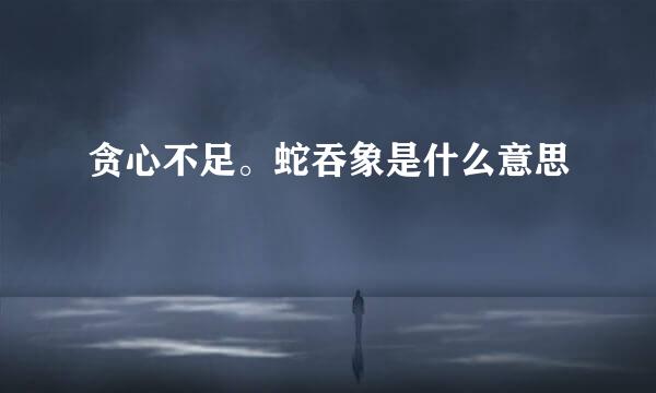 贪心不足。蛇吞象是什么意思