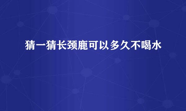 猜一猜长颈鹿可以多久不喝水