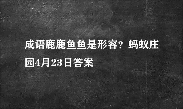成语鹿鹿鱼鱼是形容？蚂蚁庄园4月23日答案