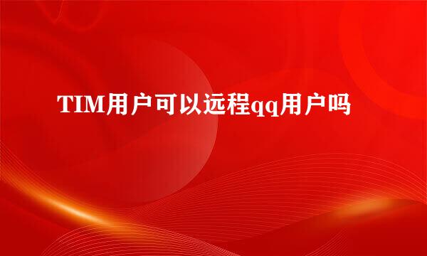TIM用户可以远程qq用户吗