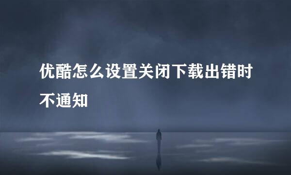 优酷怎么设置关闭下载出错时不通知
