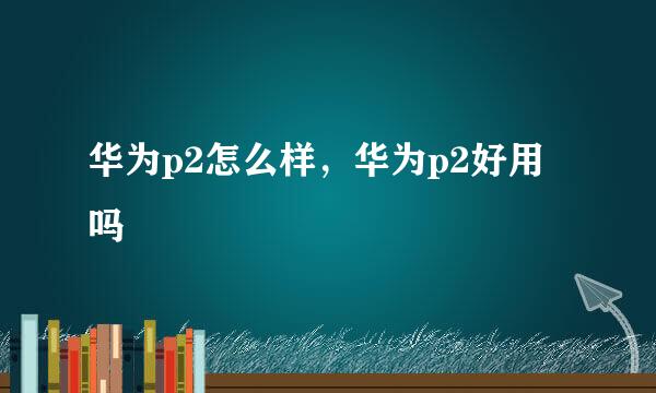 华为p2怎么样,华为p2好用吗