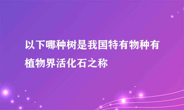 以下哪种树是我国特有物种有植物界活化石之称