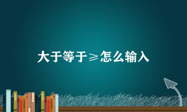 大于等于≥怎么输入