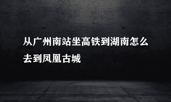从广州南站坐高铁到湖南怎么去到凤凰古城
