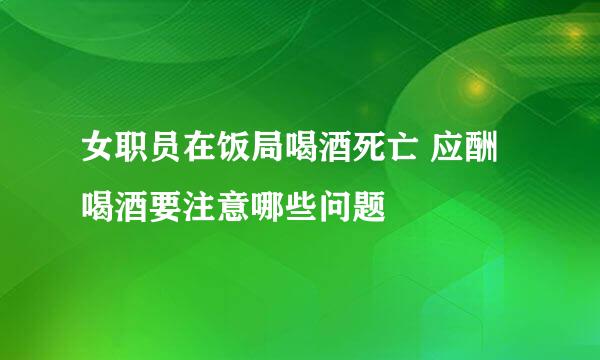 女职员在饭局喝酒死亡 应酬喝酒要注意哪些问题