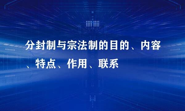 分封制与宗法制的目的、内容、特点、作用、联系