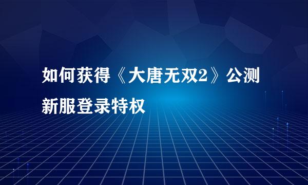 如何获得《大唐无双2》公测新服登录特权