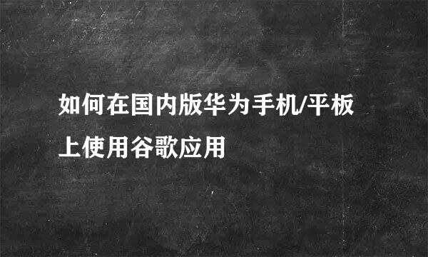 如何在国内版华为手机/平板上使用谷歌应用