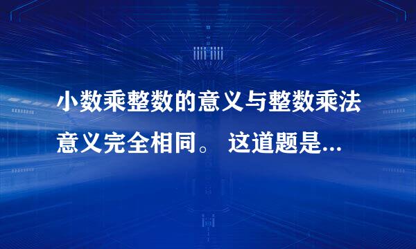 小数乘整数的意义与整数乘法意义完全相同。 这道题是对的还是错的