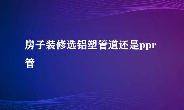 房子装修选铝塑管道还是ppr管