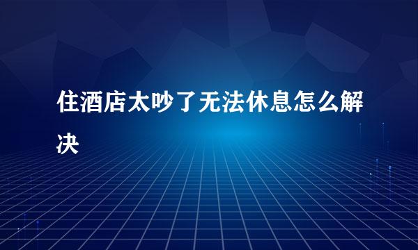 住酒店太吵了无法休息怎么解决