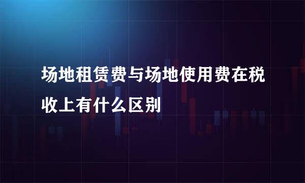 场地租赁费与场地使用费在税收上有什么区别