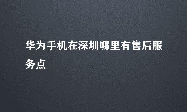 华为手机在深圳哪里有售后服务点