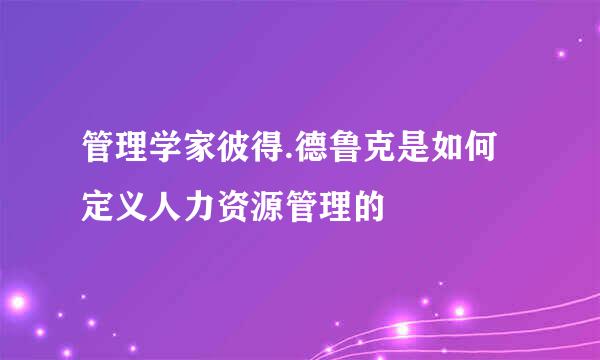 管理学家彼得.德鲁克是如何定义人力资源管理的