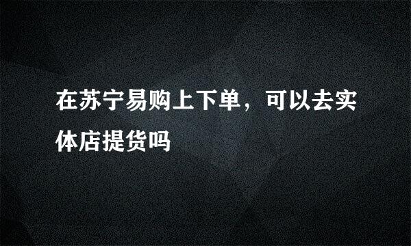 在苏宁易购上下单，可以去实体店提货吗