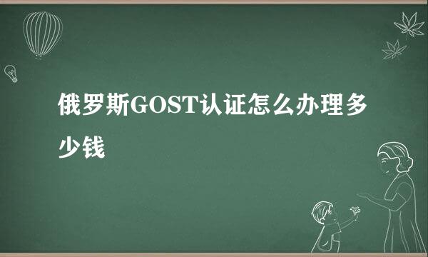 俄罗斯GOST认证怎么办理多少钱