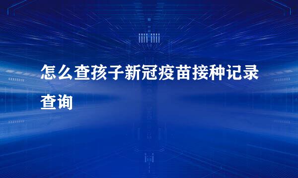 怎么查孩子新冠疫苗接种记录查询